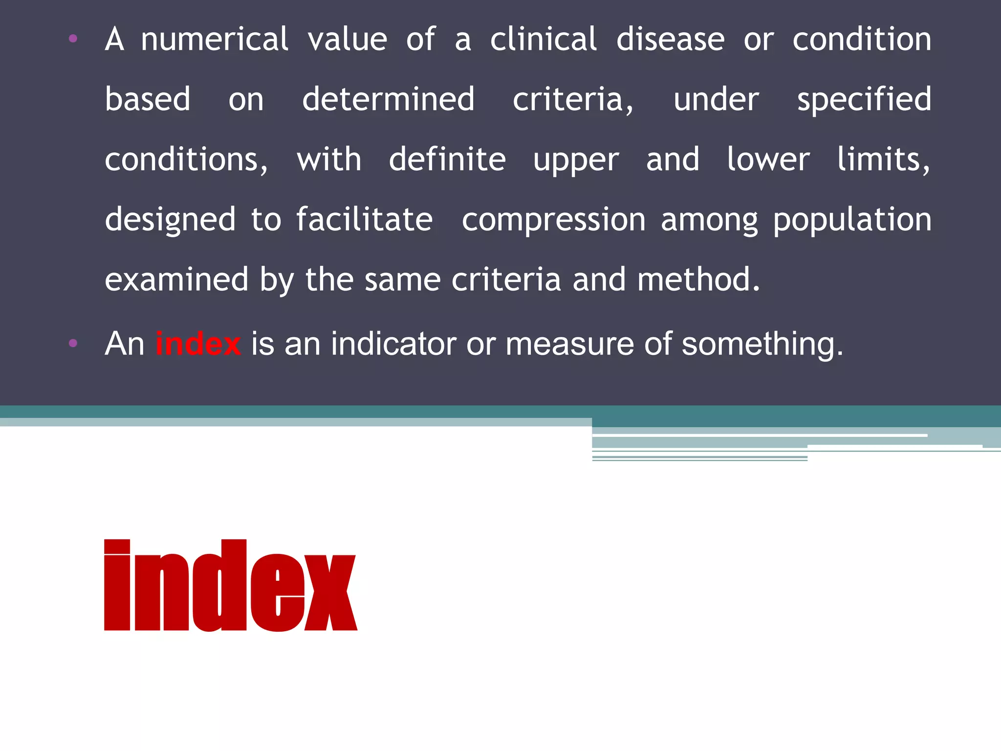 index
• A numerical value of a clinical disease or condition
based on determined criteria, under specified
conditions, with definite upper and lower limits,
designed to facilitate compression among population
examined by the same criteria and method.
• An index is an indicator or measure of something.
 