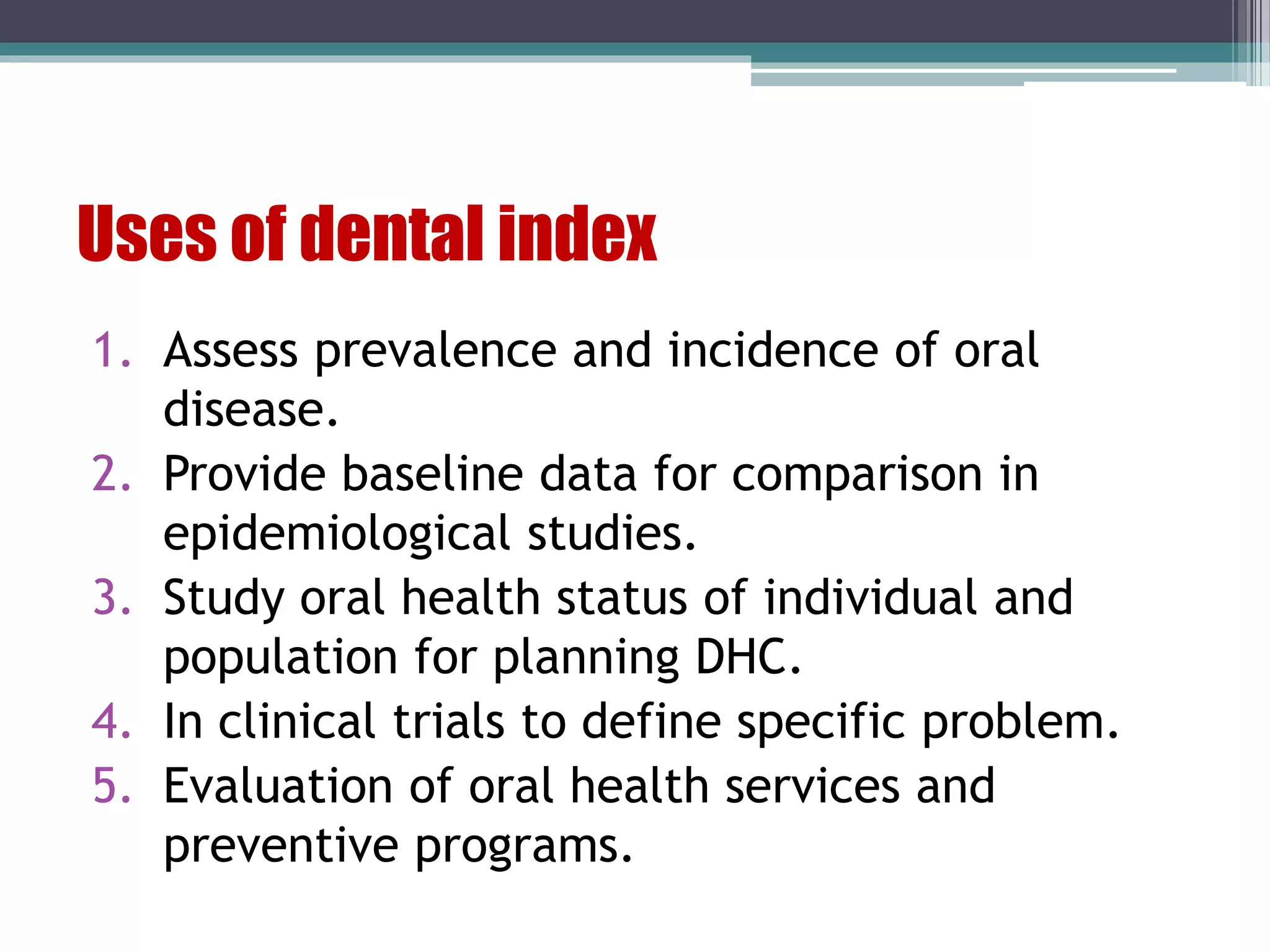 Uses of dental index
1. Assess prevalence and incidence of oral
disease.
2. Provide baseline data for comparison in
epidemiological studies.
3. Study oral health status of individual and
population for planning DHC.
4. In clinical trials to define specific problem.
5. Evaluation of oral health services and
preventive programs.
 
