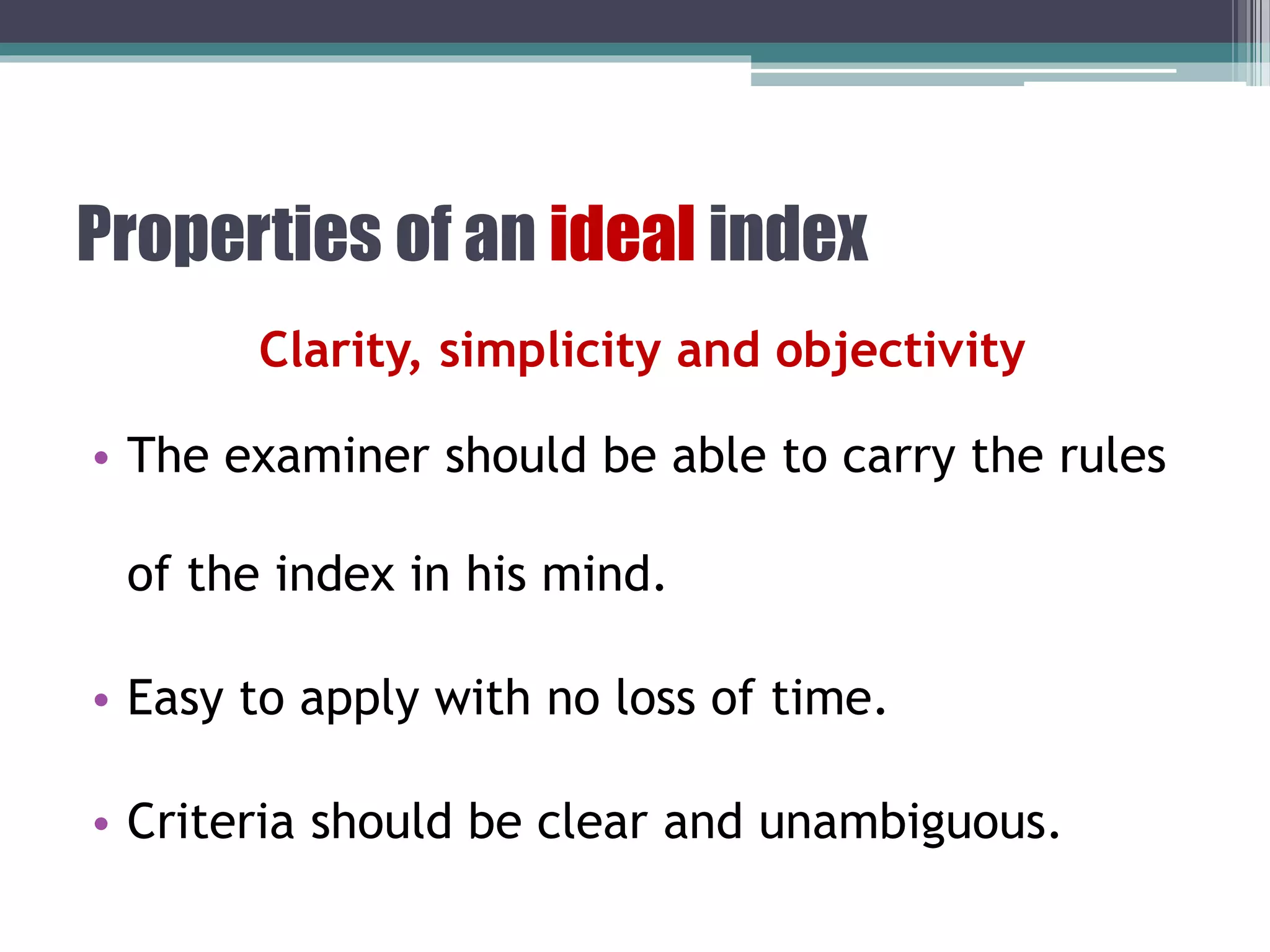 Properties of an ideal index
Clarity, simplicity and objectivity
• The examiner should be able to carry the rules
of the index in his mind.
• Easy to apply with no loss of time.
• Criteria should be clear and unambiguous.
 