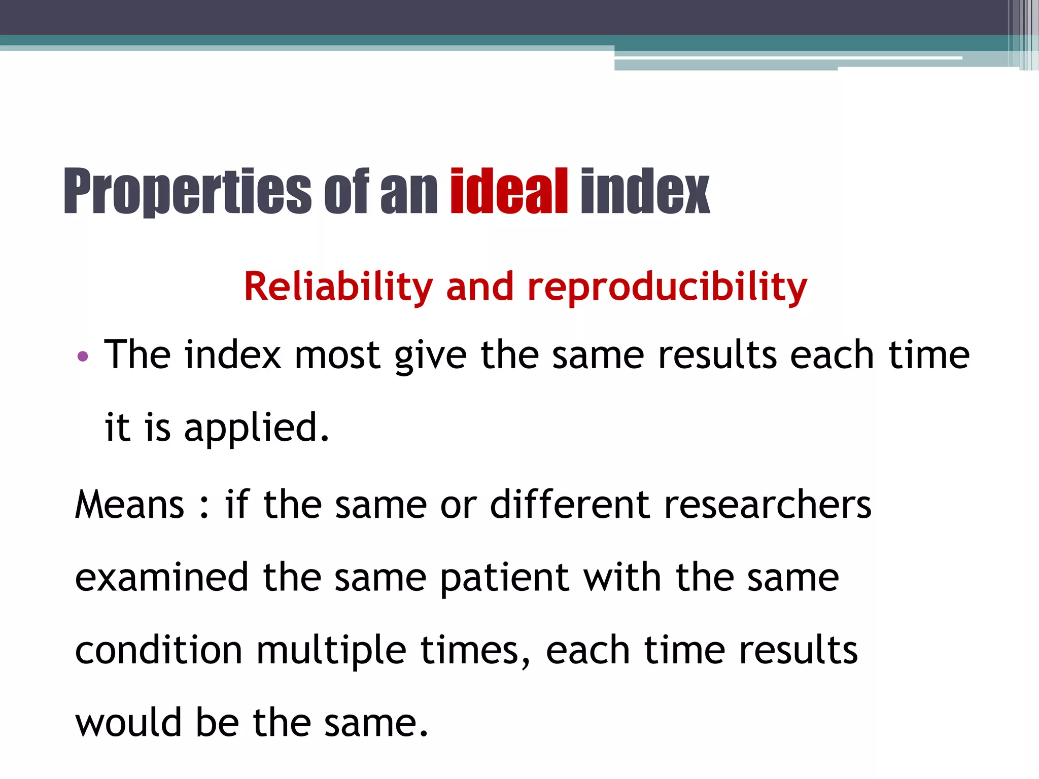 Properties of an ideal index
Reliability and reproducibility
• The index most give the same results each time
it is applied.
Means : if the same or different researchers
examined the same patient with the same
condition multiple times, each time results
would be the same.
 
