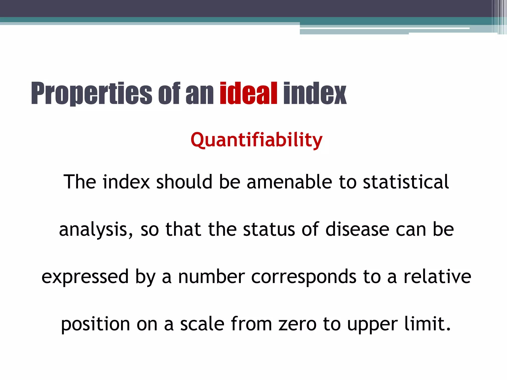 Properties of an ideal index
Quantifiability
The index should be amenable to statistical
analysis, so that the status of disease can be
expressed by a number corresponds to a relative
position on a scale from zero to upper limit.
 