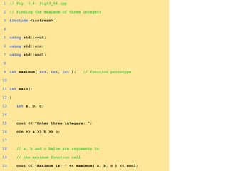 1 // Fig. 3.4: fig03_04.cpp
2 // Finding the maximum of three integers
3 #include <iostream>
4
5 using std::cout;
6 using std::cin;
7 using std::endl;
8
9 int maximum( int, int, int ); // function prototype
10
11 int main()
12 {
13 int a, b, c;
14
15 cout << "Enter three integers: ";
16 cin >> a >> b >> c;
17
18 // a, b and c below are arguments to
19 // the maximum function call
20 cout << "Maximum is: " << maximum( a, b, c ) << endl;
 