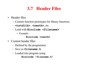 3.7 Header Files
• Header files
– Contain function prototypes for library functions
– <cstdlib> , <cmath>, etc.
– Load with #include <filename>
• Example:
#include <cmath>
• Custom header files
– Defined by the programmer
– Save as filename.h
– Loaded into program using
#include "filename.h"
 
