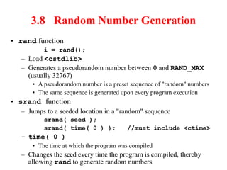 3.8 Random Number Generation
• rand function
i = rand();
– Load <cstdlib>
– Generates a pseudorandom number between 0 and RAND_MAX
(usually 32767)
• A pseudorandom number is a preset sequence of "random" numbers
• The same sequence is generated upon every program execution
• srand function
– Jumps to a seeded location in a "random" sequence
srand( seed );
srand( time( 0 ) ); //must include <ctime>
– time( 0 )
• The time at which the program was compiled
– Changes the seed every time the program is compiled, thereby
allowing rand to generate random numbers
 
