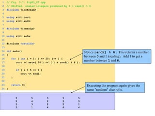 1 // Fig. 3.7: fig03_07.cpp
2 // Shifted, scaled integers produced by 1 + rand() % 6
3 #include <iostream>
4
5 using std::cout;
6 using std::endl;
7
8 #include <iomanip>
9
10 using std::setw;
11
12 #include <cstdlib>
13
14 int main()
15 {
16 for ( int i = 1; i <= 20; i++ ) {
17 cout << setw( 10 ) << ( 1 + rand() % 6 );
18
19 if ( i % 5 == 0 )
20 cout << endl;
21 }
22
23 return 0;
24 }
Notice rand() % 6 . This returns a number
between 0 and 5 (scaling). Add 1 to get a
number between 1 and 6.
Executing the program again gives the
same "random" dice rolls.
5 5 3 5 5
2 4 2 5 5
5 3 2 2 1
5 1 4 6 4
 