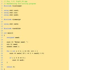 1 // Fig. 3.9: fig03_09.cpp
2 // Randomizing die-rolling program
3 #include <iostream>
4
5 using std::cout;
6 using std::cin;
7 using std::endl;
8
9 #include <iomanip>
10
11 using std::setw;
12
13 #include <cstdlib>
14
15 int main()
16 {
17 unsigned seed;
18
19 cout << "Enter seed: ";
20 cin >> seed;
21 srand( seed );
22
23 for ( int i = 1; i <= 10; i++ ) {
24 cout << setw( 10 ) << 1 + rand() % 6;
25
26 if ( i % 5 == 0 )
27 cout << endl;
28 }
29
30 return 0;
31 }
 