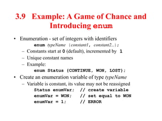 3.9 Example: A Game of Chance and
Introducing enum
• Enumeration - set of integers with identifiers
enum typeName {constant1, constant2…};
– Constants start at 0 (default), incremented by 1
– Unique constant names
– Example:
enum Status {CONTINUE, WON, LOST};
• Create an enumeration variable of type typeName
– Variable is constant, its value may not be reassigned
Status enumVar; // create variable
enumVar = WON; // set equal to WON
enumVar = 1; // ERROR
 