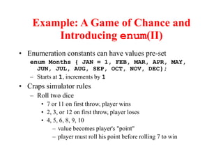 Example: A Game of Chance and
Introducing enum(II)
• Enumeration constants can have values pre-set
enum Months { JAN = 1, FEB, MAR, APR, MAY,
JUN, JUL, AUG, SEP, OCT, NOV, DEC};
– Starts at 1, increments by 1
• Craps simulator rules
– Roll two dice
• 7 or 11 on first throw, player wins
• 2, 3, or 12 on first throw, player loses
• 4, 5, 6, 8, 9, 10
– value becomes player's "point"
– player must roll his point before rolling 7 to win
 