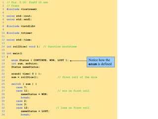 1 // Fig. 3.10: fig03_10.cpp
2 // Craps
3 #include <iostream>
4
5 using std::cout;
6 using std::endl;
7
8 #include <cstdlib>
9
10 #include <ctime>
11
12 using std::time;
13
14 int rollDice( void ); // function prototype
15
16 int main()
17 {
18 enum Status { CONTINUE, WON, LOST };
19 int sum, myPoint;
20 Status gameStatus;
21
22 srand( time( 0 ) );
23 sum = rollDice(); // first roll of the dice
24
25 switch ( sum ) {
26 case 7:
27 case 11: // win on first roll
28 gameStatus = WON;
29 break;
30 case 2:
31 case 3:
32 case 12: // lose on first roll
33 gameStatus = LOST;
34 break;
Notice how the
enum is defined
 