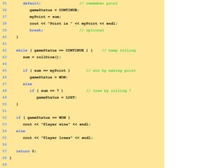 35 default: // remember point
36 gameStatus = CONTINUE;
37 myPoint = sum;
38 cout << "Point is " << myPoint << endl;
39 break; // optional
40 }
41
42 while ( gameStatus == CONTINUE ) { // keep rolling
43 sum = rollDice();
44
45 if ( sum == myPoint ) // win by making point
46 gameStatus = WON;
47 else
48 if ( sum == 7 ) // lose by rolling 7
49 gameStatus = LOST;
50 }
51
52 if ( gameStatus == WON )
53 cout << "Player wins" << endl;
54 else
55 cout << "Player loses" << endl;
56
57 return 0;
58 }
59
 