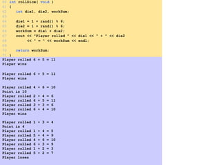 Player rolled 6 + 5 = 11
Player wins
Player rolled 6 + 5 = 11
Player wins
Player rolled 4 + 6 = 10
Point is 10
Player rolled 2 + 4 = 6
Player rolled 6 + 5 = 11
Player rolled 3 + 3 = 6
Player rolled 6 + 4 = 10
Player wins
Player rolled 1 + 3 = 4
Point is 4
Player rolled 1 + 4 = 5
Player rolled 5 + 4 = 9
Player rolled 4 + 6 = 10
Player rolled 6 + 3 = 9
Player rolled 1 + 2 = 3
Player rolled 5 + 2 = 7
Player loses
60 int rollDice( void )
61 {
62 int die1, die2, workSum;
63
64 die1 = 1 + rand() % 6;
65 die2 = 1 + rand() % 6;
66 workSum = die1 + die2;
67 cout << "Player rolled " << die1 << " + " << die2
68 << " = " << workSum << endl;
69
70 return workSum;
71 }
 