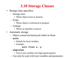 3.10 Storage Classes
• Storage class specifiers
– Storage class
• Where object exists in memory
– Scope
• Where object is referenced in program
– Linkage
• Where an identifier is known
• Automatic storage
– Object created and destroyed within its block
– auto
• Default for local variables.
• Example:
auto float x, y;
– register
• Tries to put variables into high-speed registers
– Can only be used with local variables and parameters
 