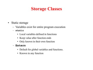 Storage Classes
• Static storage
– Variables exist for entire program execution
– static
• Local variables defined in functions
• Keep value after function ends
• Only known in their own function
– Extern
• Default for global variables and functions.
• Known in any function
 