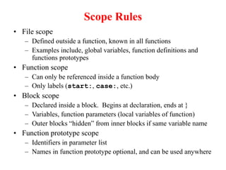 Scope Rules
• File scope
– Defined outside a function, known in all functions
– Examples include, global variables, function definitions and
functions prototypes
• Function scope
– Can only be referenced inside a function body
– Only labels (start:, case:, etc.)
• Block scope
– Declared inside a block. Begins at declaration, ends at }
– Variables, function parameters (local variables of function)
– Outer blocks “hidden” from inner blocks if same variable name
• Function prototype scope
– Identifiers in parameter list
– Names in function prototype optional, and can be used anywhere
 