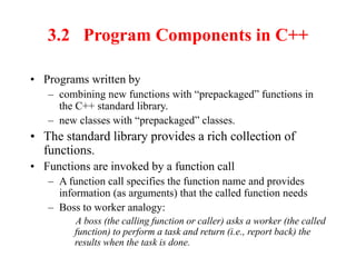 3.2 Program Components in C++
• Programs written by
– combining new functions with “prepackaged” functions in
the C++ standard library.
– new classes with “prepackaged” classes.
• The standard library provides a rich collection of
functions.
• Functions are invoked by a function call
– A function call specifies the function name and provides
information (as arguments) that the called function needs
– Boss to worker analogy:
A boss (the calling function or caller) asks a worker (the called
function) to perform a task and return (i.e., report back) the
results when the task is done.
 