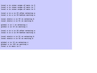 local x in outer scope of main is 5
local x in inner scope of main is 7
local x in outer scope of main is 5
local x in a is 25 after entering a
local x in a is 26 before exiting a
local static x is 50 on entering b
local static x is 51 on exiting b
global x is 1 on entering c
global x is 10 on exiting c
local x in a is 25 after entering a
local x in a is 26 before exiting a
local static x is 51 on entering b
local static x is 52 on exiting b
global x is 10 on entering c
global x is 100 on exiting c
local x in main is 5
 