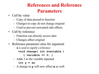 References and Reference
Parameters
• Call by value
– Copy of data passed to function
– Changes to copy do not change original
– Used to prevent unwanted side effects
• Call by reference
– Function can directly access data
– Changes affect original
• Reference parameter alias for argument
– & is used to signify a reference
void change( int &variable )
{ variable += 3; }
– Adds 3 to the variable inputted
int y = &x.
– A change to y will now affect x as well
 