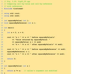 1 // Fig. 3.20: fig03_20.cpp
2 // Comparing call-by-value and call-by-reference
3 // with references.
4 #include <iostream>
5
6 using std::cout;
7 using std::endl;
8
9 int squareByValue( int );
10 void squareByReference( int & );
11
12 int main()
13 {
14 int x = 2, z = 4;
15
16 cout << "x = " << x << " before squareByValuen"
17 << "Value returned by squareByValue: "
18 << squareByValue( x ) << endl
19 << "x = " << x << " after squareByValuen" << endl;
20
21 cout << "z = " << z << " before squareByReference" << endl;
22 squareByReference( z );
23 cout << "z = " << z << " after squareByReference" << endl;
24
25 return 0;
26 }
27
28 int squareByValue( int a )
29 {
30 return a *= a; // caller's argument not modified
31 }
 