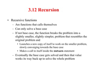 3.12 Recursion
• Recursive functions
– Are functions that calls themselves
– Can only solve a base case
– If not base case, the function breaks the problem into a
slightly smaller, slightly simpler, problem that resembles the
original problem and
• Launches a new copy of itself to work on the smaller problem,
slowly converging towards the base case
• Makes a call to itself inside the return statement
– Eventually the base case gets solved and then that value
works its way back up to solve the whole problem
 