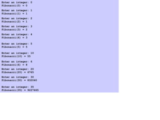 Program Output
Enter an integer: 0
Fibonacci(0) = 0
Enter an integer: 1
Fibonacci(1) = 1
Enter an integer: 2
Fibonacci(2) = 1
Enter an integer: 3
Fibonacci(3) = 2
Enter an integer: 4
Fibonacci(4) = 3
Enter an integer: 5
Fibonacci(5) = 5
Enter an integer: 6
Fibonacci(6) = 8
Enter an integer: 10
Fibonacci(10) = 55
Enter an integer: 20
Fibonacci(20) = 6765
Enter an integer: 30
Fibonacci(30) = 832040
Enter an integer: 35
Fibonacci(35) = 9227465
 