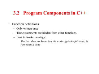 3.2 Program Components in C++
• Function definitions
– Only written once
– These statements are hidden from other functions.
– Boss to worker analogy:
The boss does not know how the worker gets the job done; he
just wants it done
 