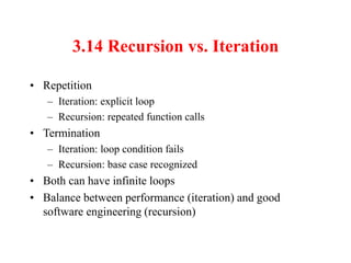 3.14 Recursion vs. Iteration
• Repetition
– Iteration: explicit loop
– Recursion: repeated function calls
• Termination
– Iteration: loop condition fails
– Recursion: base case recognized
• Both can have infinite loops
• Balance between performance (iteration) and good
software engineering (recursion)
 