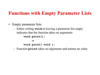 Functions with Empty Parameter Lists
• Empty parameter lists
– Either writing void or leaving a parameter list empty
indicates that the function takes no arguments
void print();
or
void print( void );
– Function print takes no arguments and returns no value
 