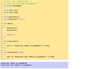 1 // Fig. 3.18: fig03_18.cpp
2 // Functions that take no arguments
3 #include <iostream>
4
5 using std::cout;
6 using std::endl;
7
8 void function1();
9 void function2( void );
10
11 int main()
12 {
13 function1();
14 function2();
15
16 return 0;
17 }
18
19 void function1()
20 {
21 cout << "function1 takes no arguments" << endl;
22 }
23
24 void function2( void )
25 {
26 cout << "function2 also takes no arguments" << endl;
27 }
function1 takes no arguments
function2 also takes no arguments
 
