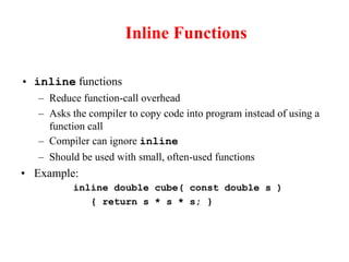 Inline Functions
• inline functions
– Reduce function-call overhead
– Asks the compiler to copy code into program instead of using a
function call
– Compiler can ignore inline
– Should be used with small, often-used functions
• Example:
inline double cube( const double s )
{ return s * s * s; }
 
