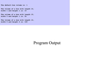 Program Output
The default box volume is: 1
The volume of a box with length 10,
width 1 and height 1 is: 10
The volume of a box with length 10,
width 5 and height 1 is: 50
The volume of a box with length 10,
width 5 and height 2 is: 100
 