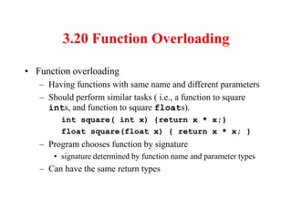 3.20 Function Overloading
• Function overloading
– Having functions with same name and different parameters
– Should perform similar tasks ( i.e., a function to square
ints, and function to square floats).
int square( int x) {return x * x;}
float square(float x) { return x * x; }
– Program chooses function by signature
• signature determined by function name and parameter types
– Can have the same return types
 