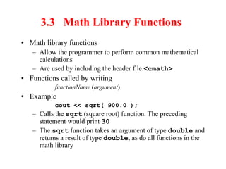 3.3 Math Library Functions
• Math library functions
– Allow the programmer to perform common mathematical
calculations
– Are used by including the header file <cmath>
• Functions called by writing
functionName (argument)
• Example
cout << sqrt( 900.0 );
– Calls the sqrt (square root) function. The preceding
statement would print 30
– The sqrt function takes an argument of type double and
returns a result of type double, as do all functions in the
math library
 