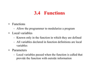 3.4 Functions
• Functions
– Allow the programmer to modularize a program
• Local variables
– Known only in the function in which they are defined
– All variables declared in function definitions are local
variables
• Parameters
– Local variables passed when the function is called that
provide the function with outside information
 