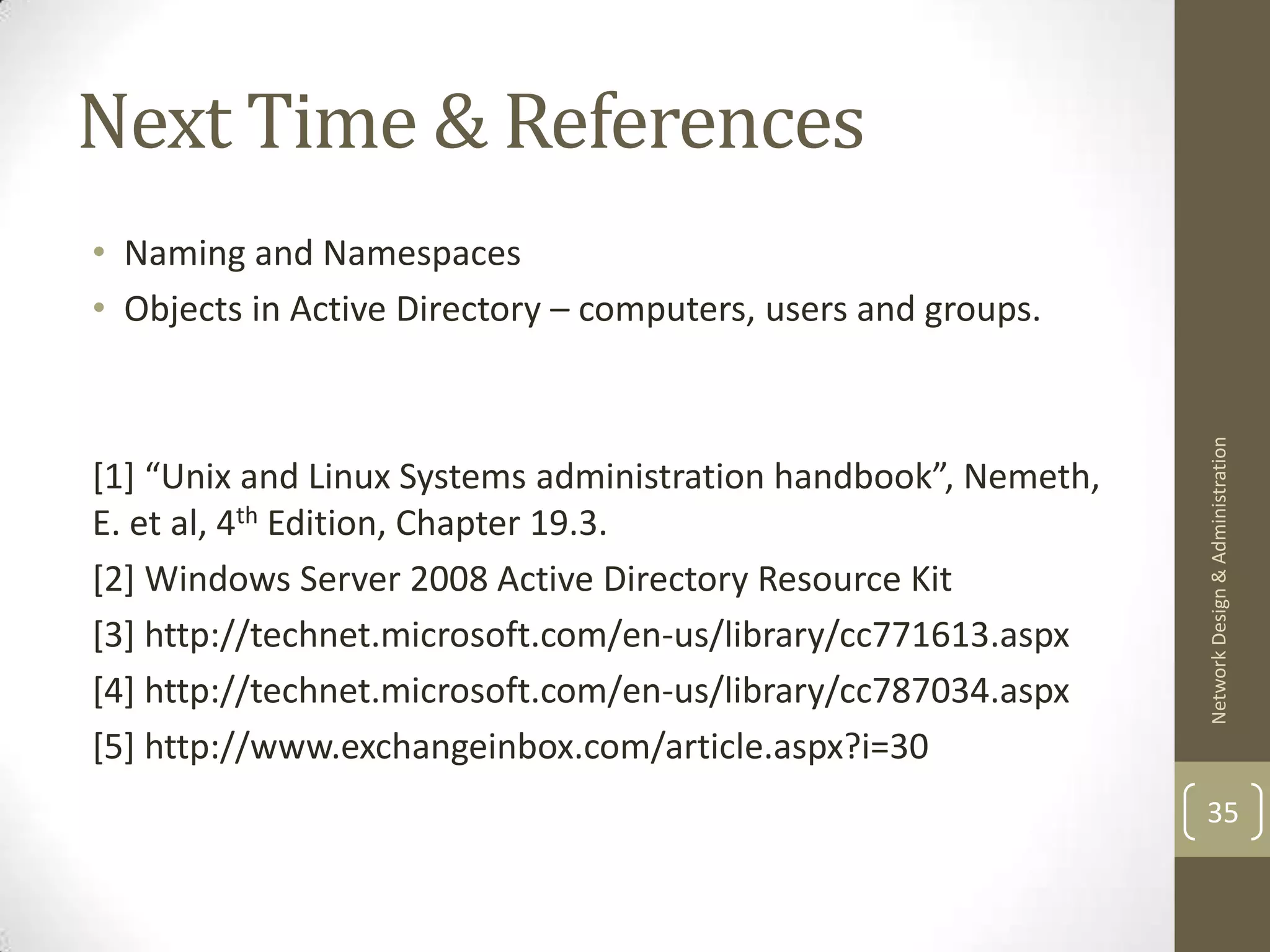 Next Time & References
• Naming and Namespaces
• Objects in Active Directory – computers, users and groups.




                                                                Network Design & Administration
[1] “Unix and Linux Systems administration handbook”, Nemeth,
E. et al, 4th Edition, Chapter 19.3.
[2] Windows Server 2008 Active Directory Resource Kit
[3] http://technet.microsoft.com/en-us/library/cc771613.aspx
[4] http://technet.microsoft.com/en-us/library/cc787034.aspx
[5] http://www.exchangeinbox.com/article.aspx?i=30
                                                                35
 