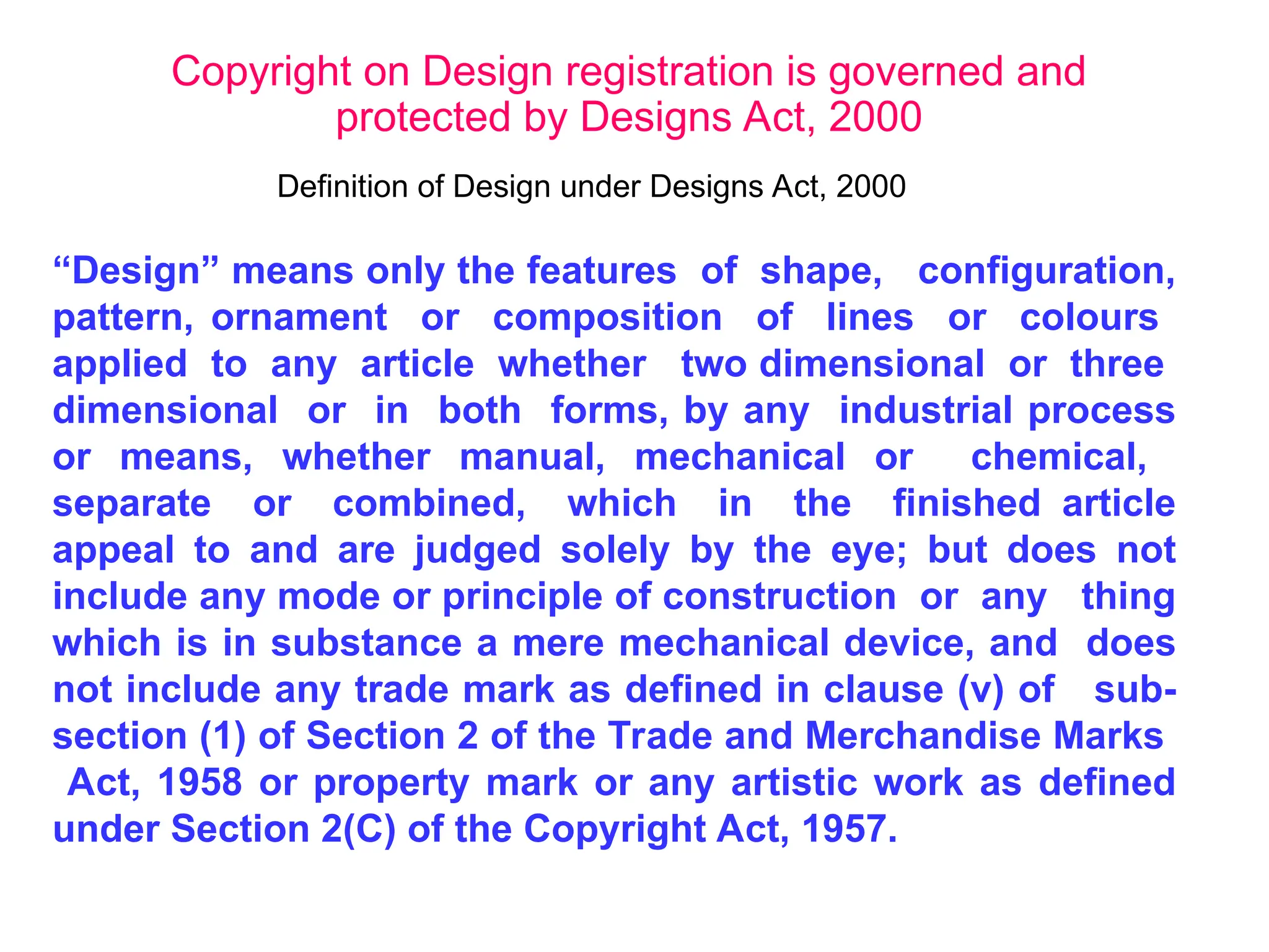 “Design” means only the features of shape, configuration,
pattern, ornament or composition of lines or colours
applied to any article whether two dimensional or three
dimensional or in both forms, by any industrial process
or means, whether manual, mechanical or chemical,
separate or combined, which in the finished article
appeal to and are judged solely by the eye; but does not
include any mode or principle of construction or any thing
which is in substance a mere mechanical device, and does
not include any trade mark as defined in clause (v) of sub-
section (1) of Section 2 of the Trade and Merchandise Marks
Act, 1958 or property mark or any artistic work as defined
under Section 2(C) of the Copyright Act, 1957.
Copyright on Design registration is governed and
protected by Designs Act, 2000
Definition of Design under Designs Act, 2000
 