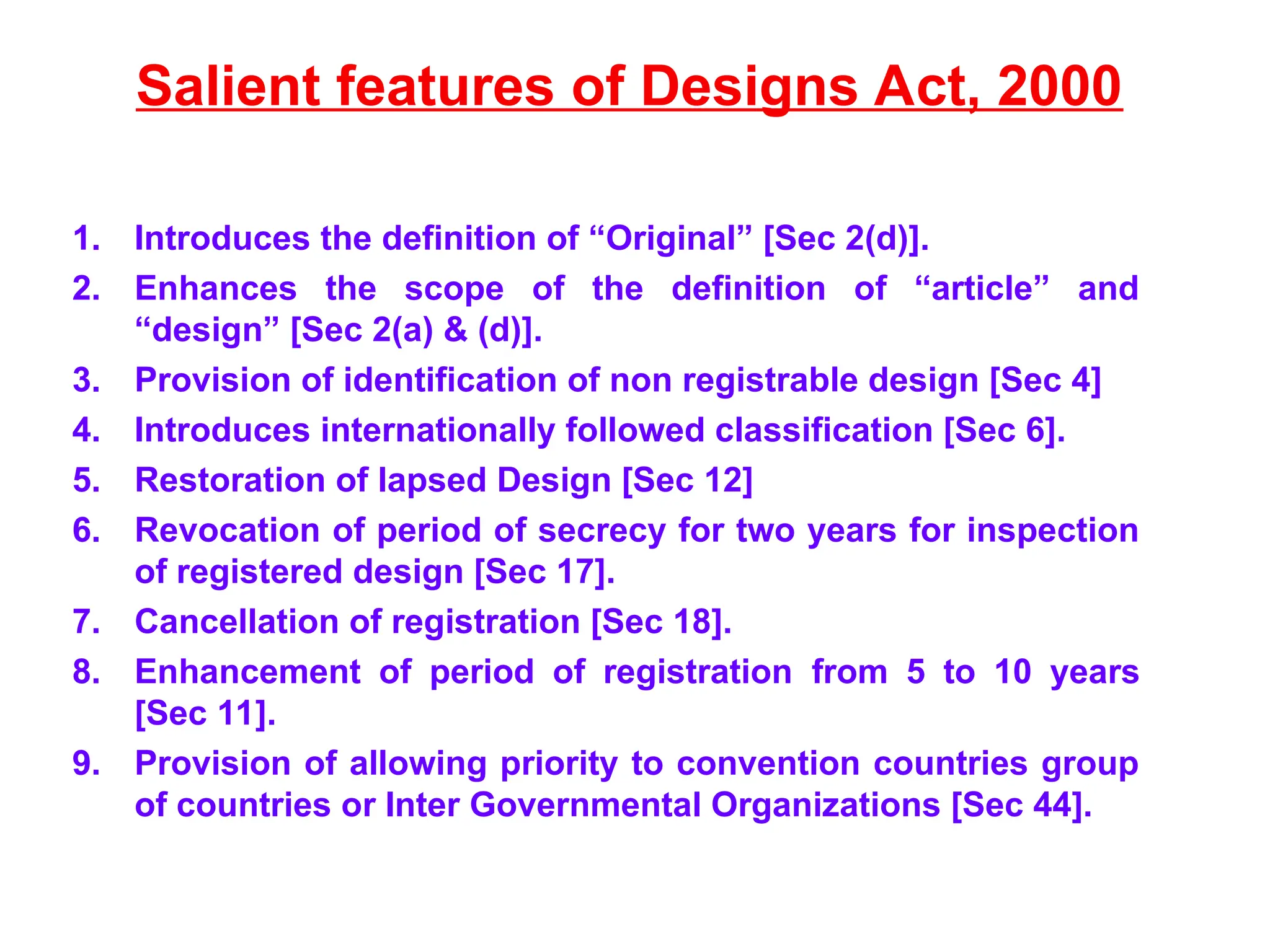 Salient features of Designs Act, 2000
1. Introduces the definition of “Original” [Sec 2(d)].
2. Enhances the scope of the definition of “article” and
“design” [Sec 2(a) & (d)].
3. Provision of identification of non registrable design [Sec 4]
4. Introduces internationally followed classification [Sec 6].
5. Restoration of lapsed Design [Sec 12]
6. Revocation of period of secrecy for two years for inspection
of registered design [Sec 17].
7. Cancellation of registration [Sec 18].
8. Enhancement of period of registration from 5 to 10 years
[Sec 11].
9. Provision of allowing priority to convention countries group
of countries or Inter Governmental Organizations [Sec 44].
 