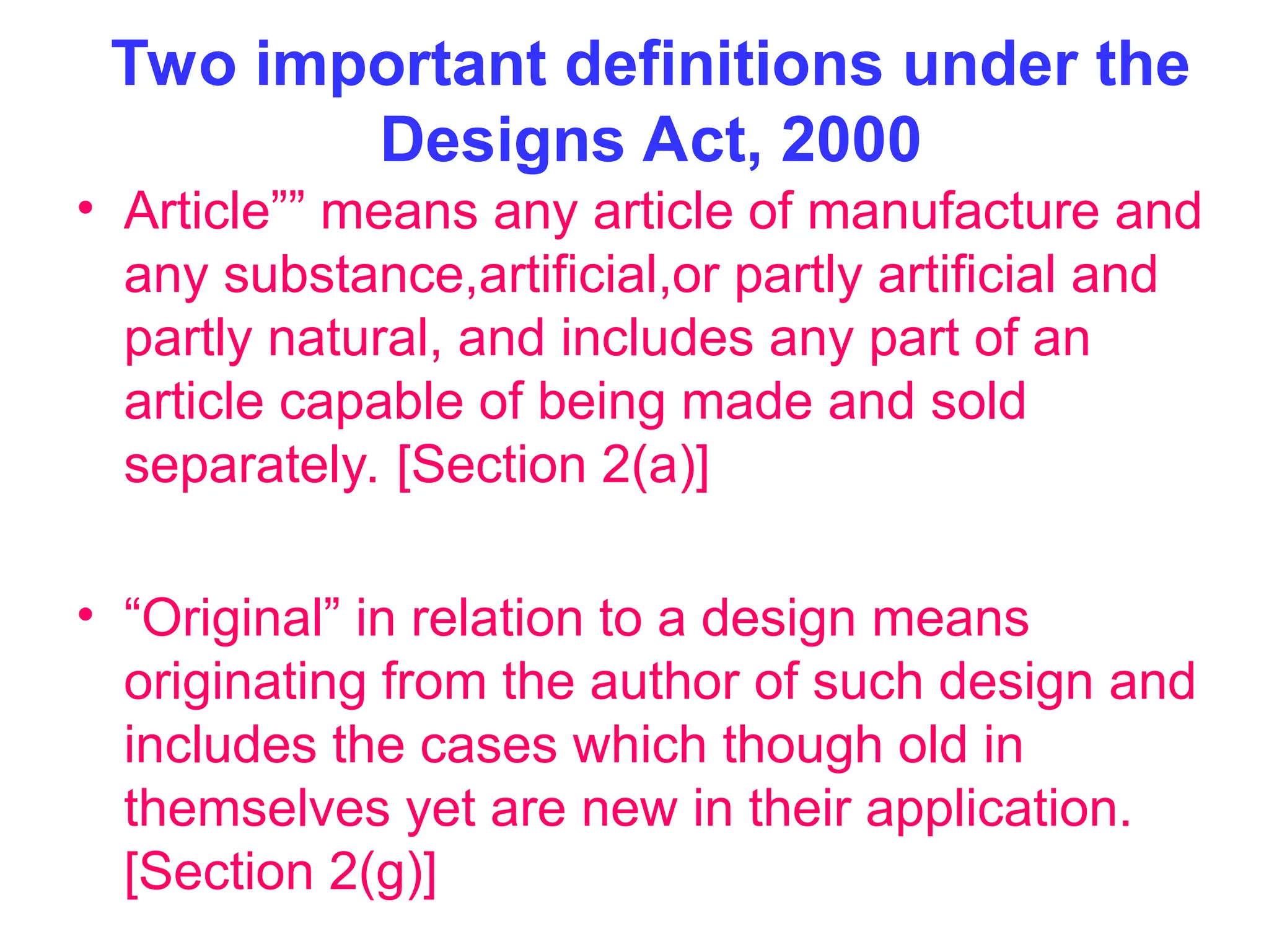 Two important definitions under the
Designs Act, 2000
• Article”” means any article of manufacture and
any substance,artificial,or partly artificial and
partly natural, and includes any part of an
article capable of being made and sold
separately. [Section 2(a)]
• “Original” in relation to a design means
originating from the author of such design and
includes the cases which though old in
themselves yet are new in their application.
[Section 2(g)]
 