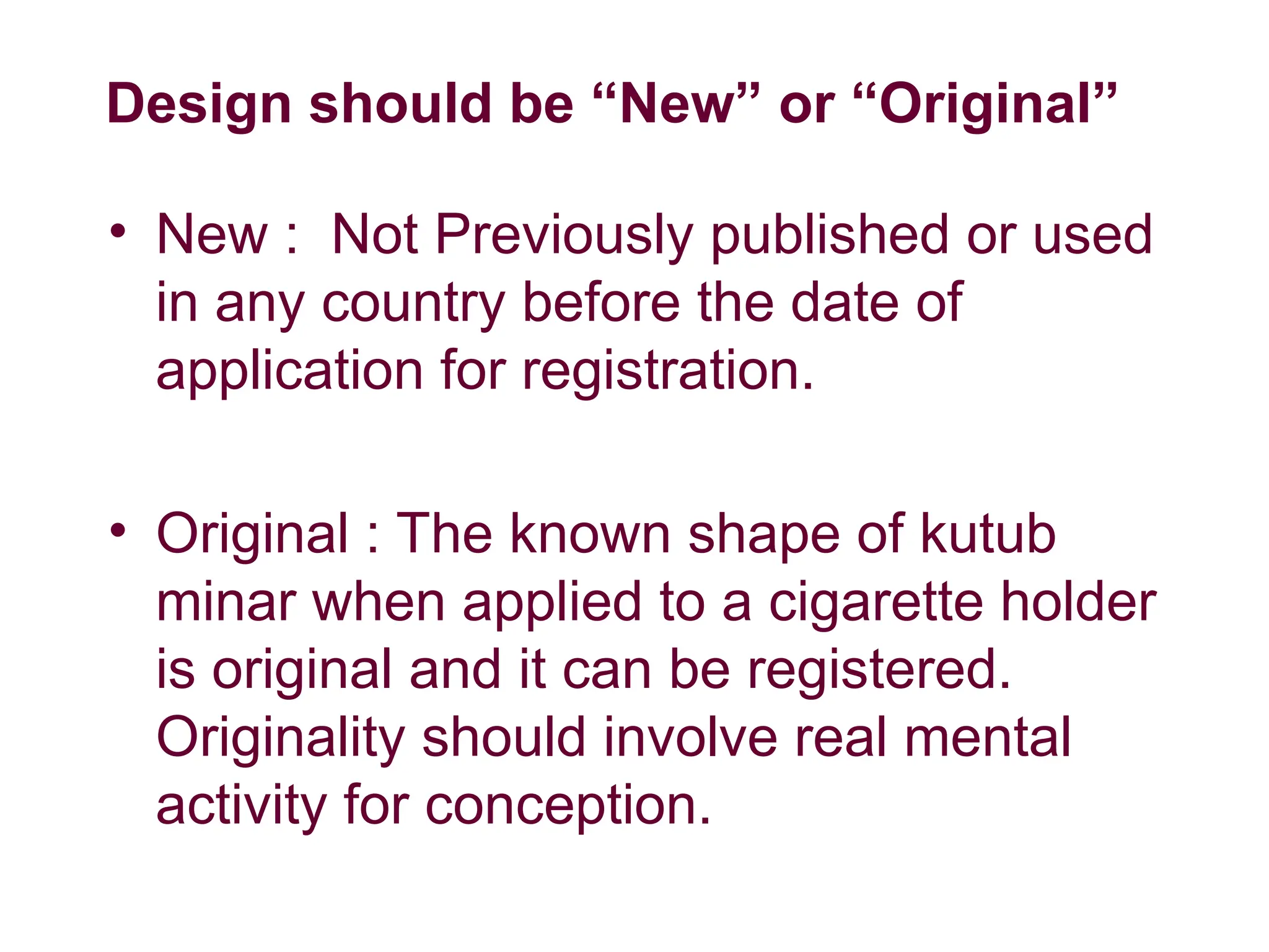 Design should be “New” or “Original”
• New : Not Previously published or used
in any country before the date of
application for registration.
• Original : The known shape of kutub
minar when applied to a cigarette holder
is original and it can be registered.
Originality should involve real mental
activity for conception.
 
