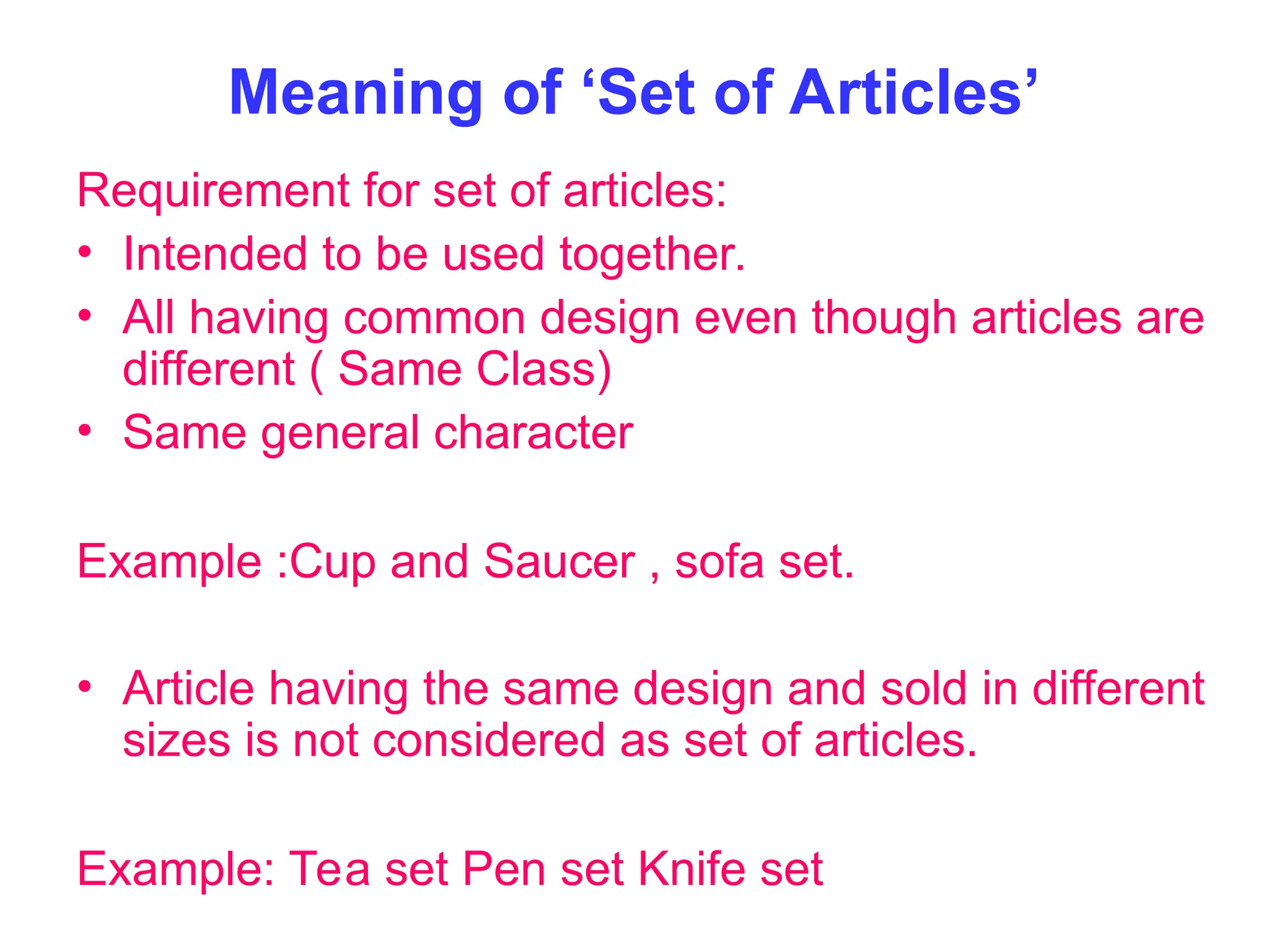 Meaning of ‘Set of Articles’
Requirement for set of articles:
• Intended to be used together.
• All having common design even though articles are
different ( Same Class)
• Same general character
Example :Cup and Saucer , sofa set.
• Article having the same design and sold in different
sizes is not considered as set of articles.
Example: Tea set Pen set Knife set
 