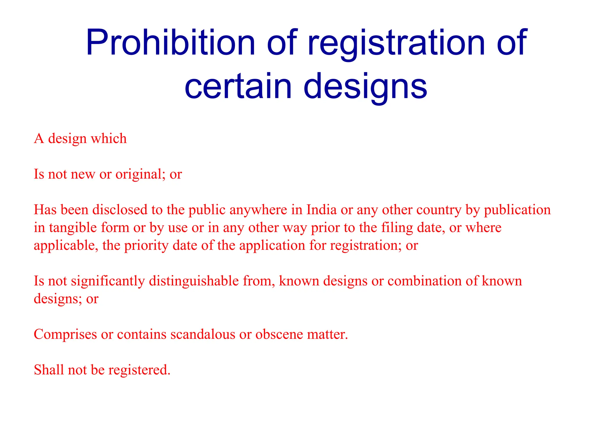 Prohibition of registration of
certain designs
A design which
Is not new or original; or
Has been disclosed to the public anywhere in India or any other country by publication
in tangible form or by use or in any other way prior to the filing date, or where
applicable, the priority date of the application for registration; or
Is not significantly distinguishable from, known designs or combination of known
designs; or
Comprises or contains scandalous or obscene matter.
Shall not be registered.
 
