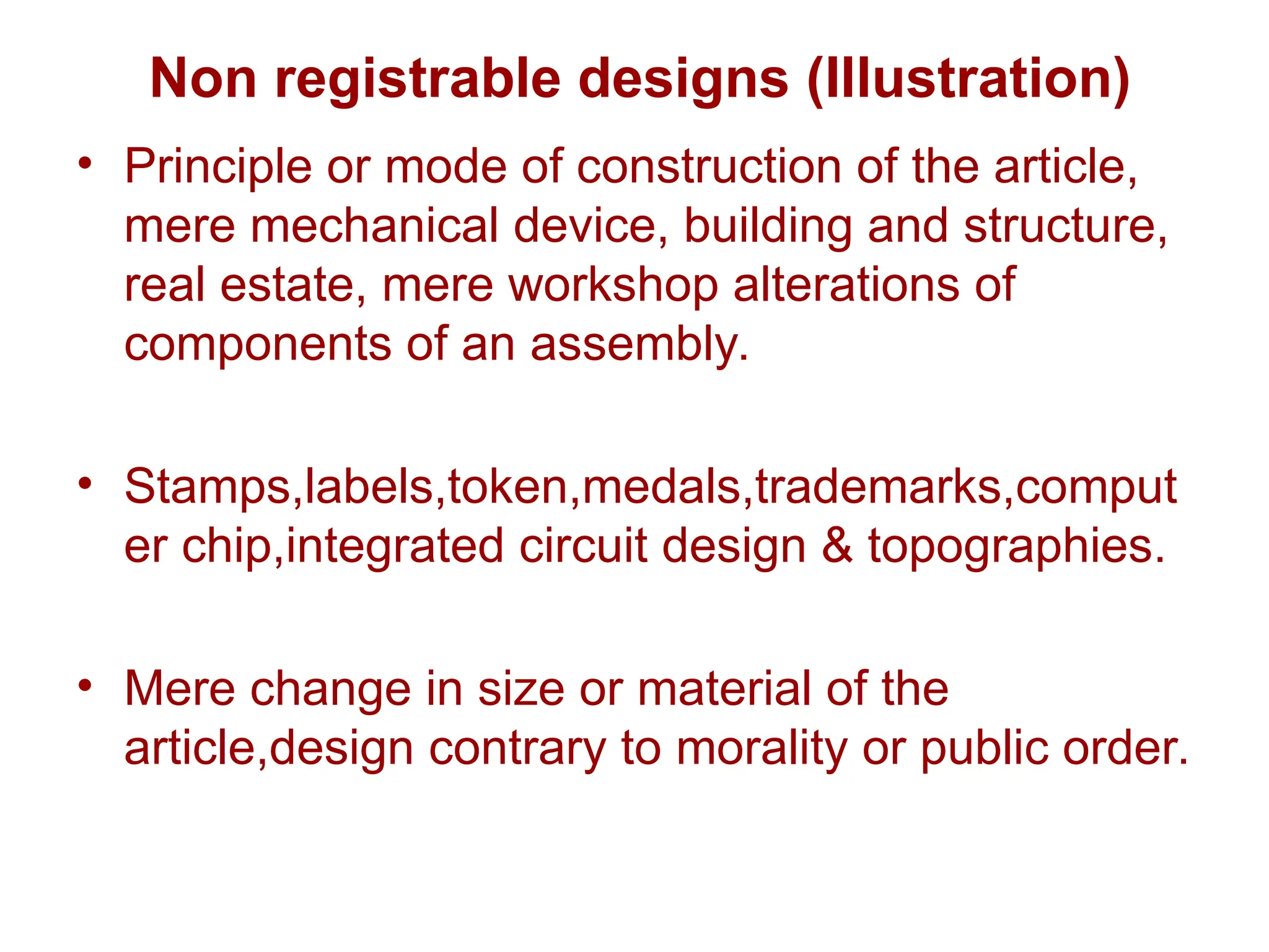 Non registrable designs (Illustration)
• Principle or mode of construction of the article,
mere mechanical device, building and structure,
real estate, mere workshop alterations of
components of an assembly.
• Stamps,labels,token,medals,trademarks,comput
er chip,integrated circuit design & topographies.
• Mere change in size or material of the
article,design contrary to morality or public order.
 