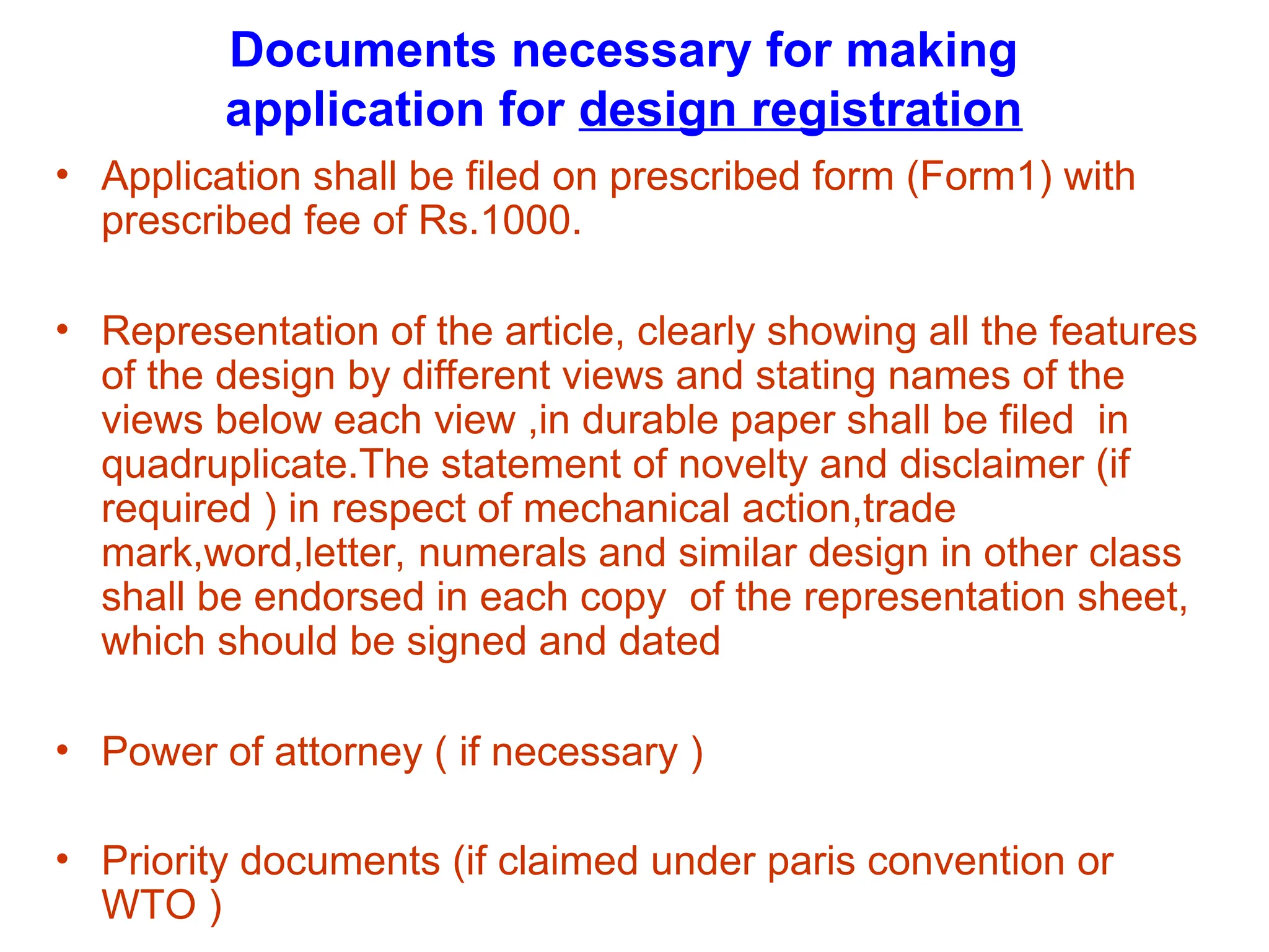 Documents necessary for making
application for design registration
• Application shall be filed on prescribed form (Form1) with
prescribed fee of Rs.1000.
• Representation of the article, clearly showing all the features
of the design by different views and stating names of the
views below each view ,in durable paper shall be filed in
quadruplicate.The statement of novelty and disclaimer (if
required ) in respect of mechanical action,trade
mark,word,letter, numerals and similar design in other class
shall be endorsed in each copy of the representation sheet,
which should be signed and dated
• Power of attorney ( if necessary )
• Priority documents (if claimed under paris convention or
WTO )
 