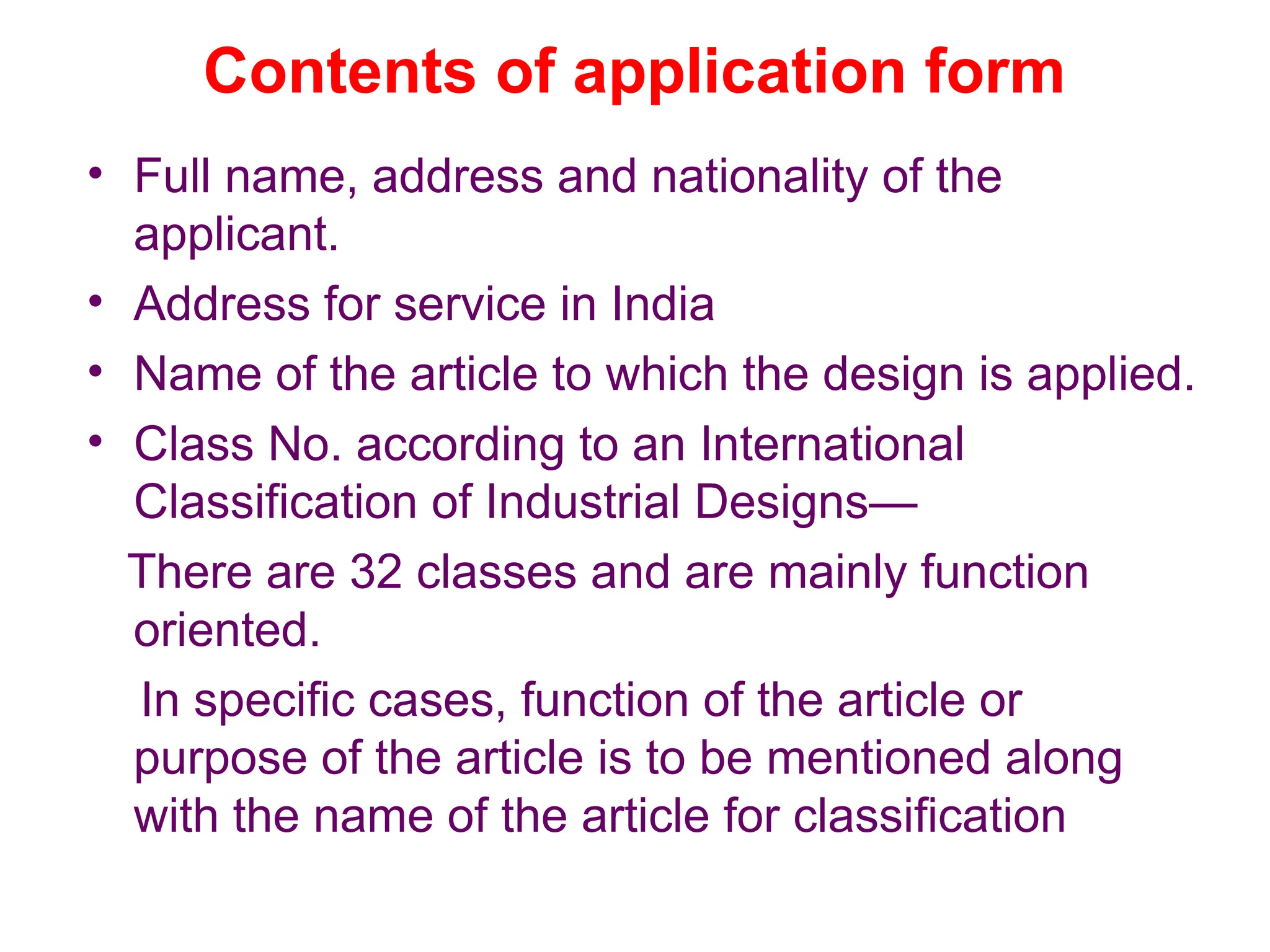Contents of application form
• Full name, address and nationality of the
applicant.
• Address for service in India
• Name of the article to which the design is applied.
• Class No. according to an International
Classification of Industrial Designs—
There are 32 classes and are mainly function
oriented.
In specific cases, function of the article or
purpose of the article is to be mentioned along
with the name of the article for classification
 
