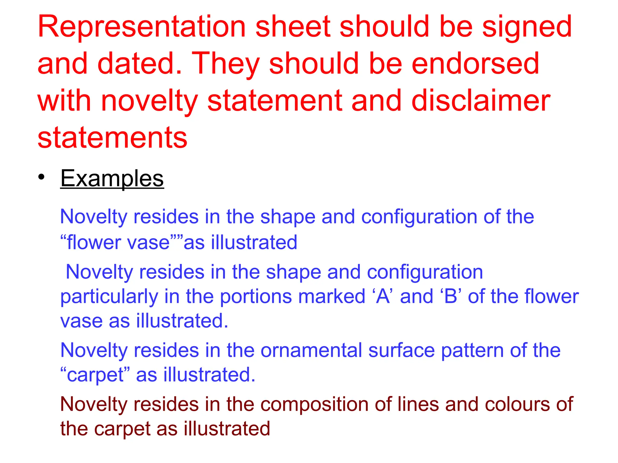 Representation sheet should be signed
and dated. They should be endorsed
with novelty statement and disclaimer
statements
• Examples
Novelty resides in the shape and configuration of the
“flower vase””as illustrated
Novelty resides in the shape and configuration
particularly in the portions marked ‘A’ and ‘B’ of the flower
vase as illustrated.
Novelty resides in the ornamental surface pattern of the
“carpet” as illustrated.
Novelty resides in the composition of lines and colours of
the carpet as illustrated
 