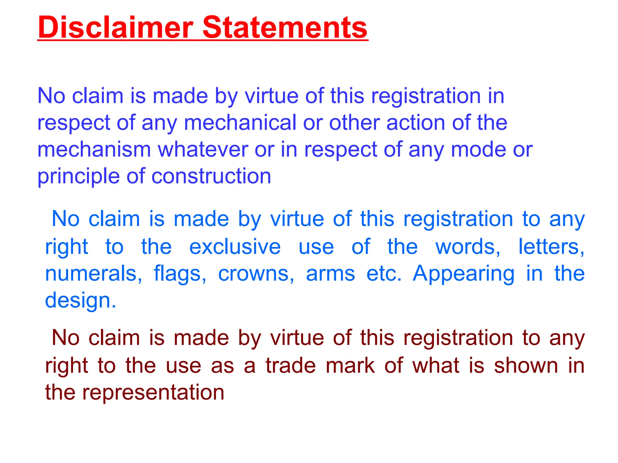 Disclaimer Statements
No claim is made by virtue of this registration in
respect of any mechanical or other action of the
mechanism whatever or in respect of any mode or
principle of construction
No claim is made by virtue of this registration to any
right to the exclusive use of the words, letters,
numerals, flags, crowns, arms etc. Appearing in the
design.
No claim is made by virtue of this registration to any
right to the use as a trade mark of what is shown in
the representation
 