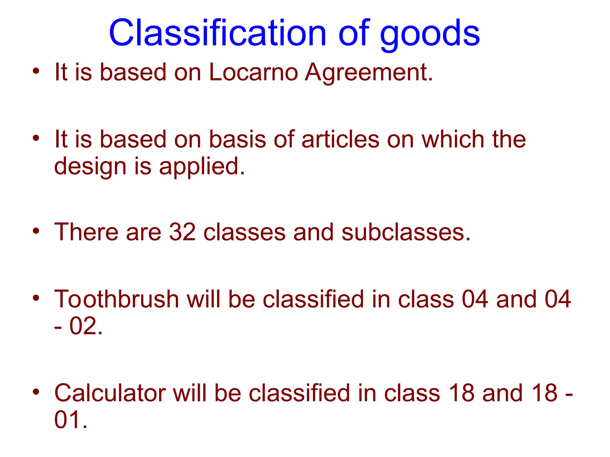 Classification of goods
• It is based on Locarno Agreement.
• It is based on basis of articles on which the
design is applied.
• There are 32 classes and subclasses.
• Toothbrush will be classified in class 04 and 04
- 02.
• Calculator will be classified in class 18 and 18 -
01.
 