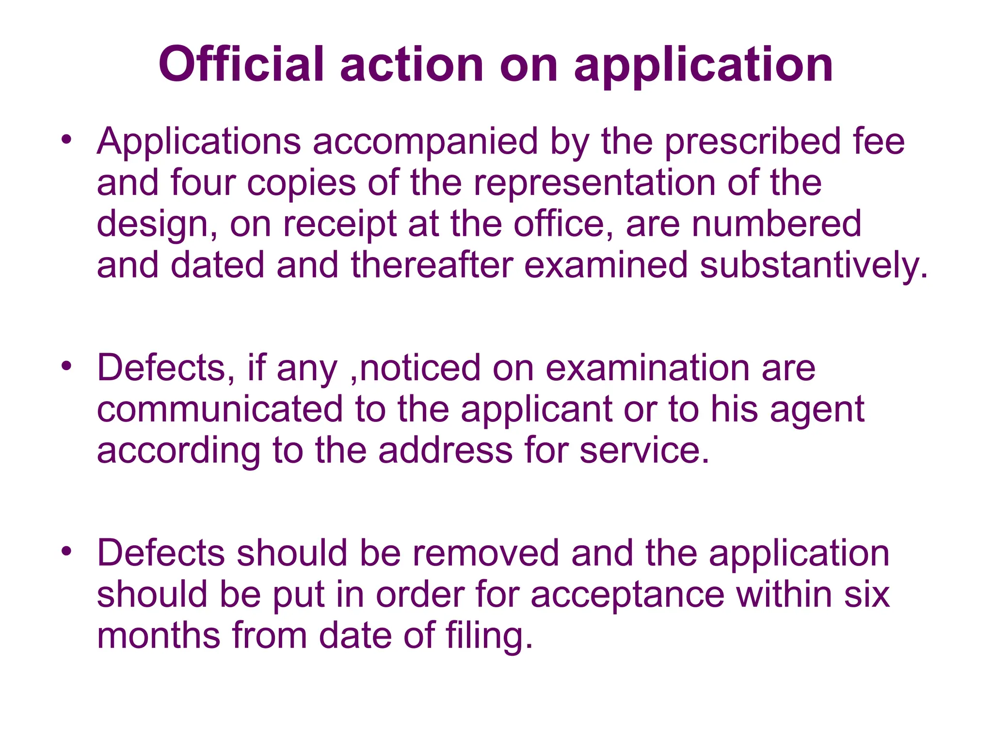 Official action on application
• Applications accompanied by the prescribed fee
and four copies of the representation of the
design, on receipt at the office, are numbered
and dated and thereafter examined substantively.
• Defects, if any ,noticed on examination are
communicated to the applicant or to his agent
according to the address for service.
• Defects should be removed and the application
should be put in order for acceptance within six
months from date of filing.
 