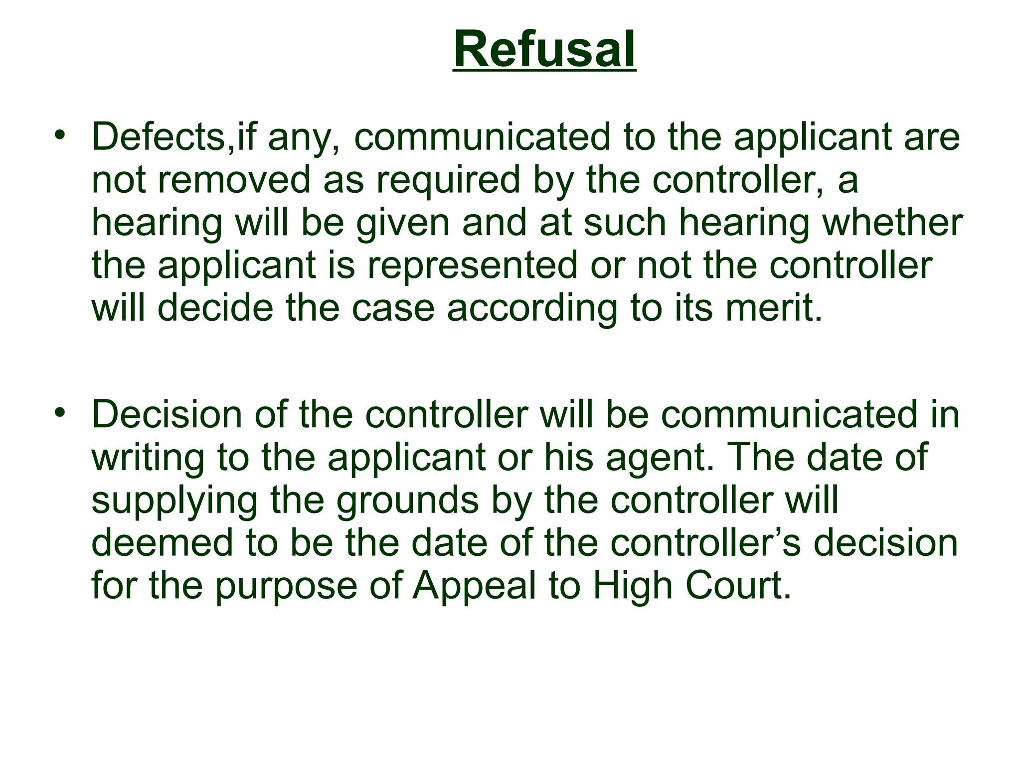 Refusal
• Defects,if any, communicated to the applicant are
not removed as required by the controller, a
hearing will be given and at such hearing whether
the applicant is represented or not the controller
will decide the case according to its merit.
• Decision of the controller will be communicated in
writing to the applicant or his agent. The date of
supplying the grounds by the controller will
deemed to be the date of the controller’s decision
for the purpose of Appeal to High Court.
 