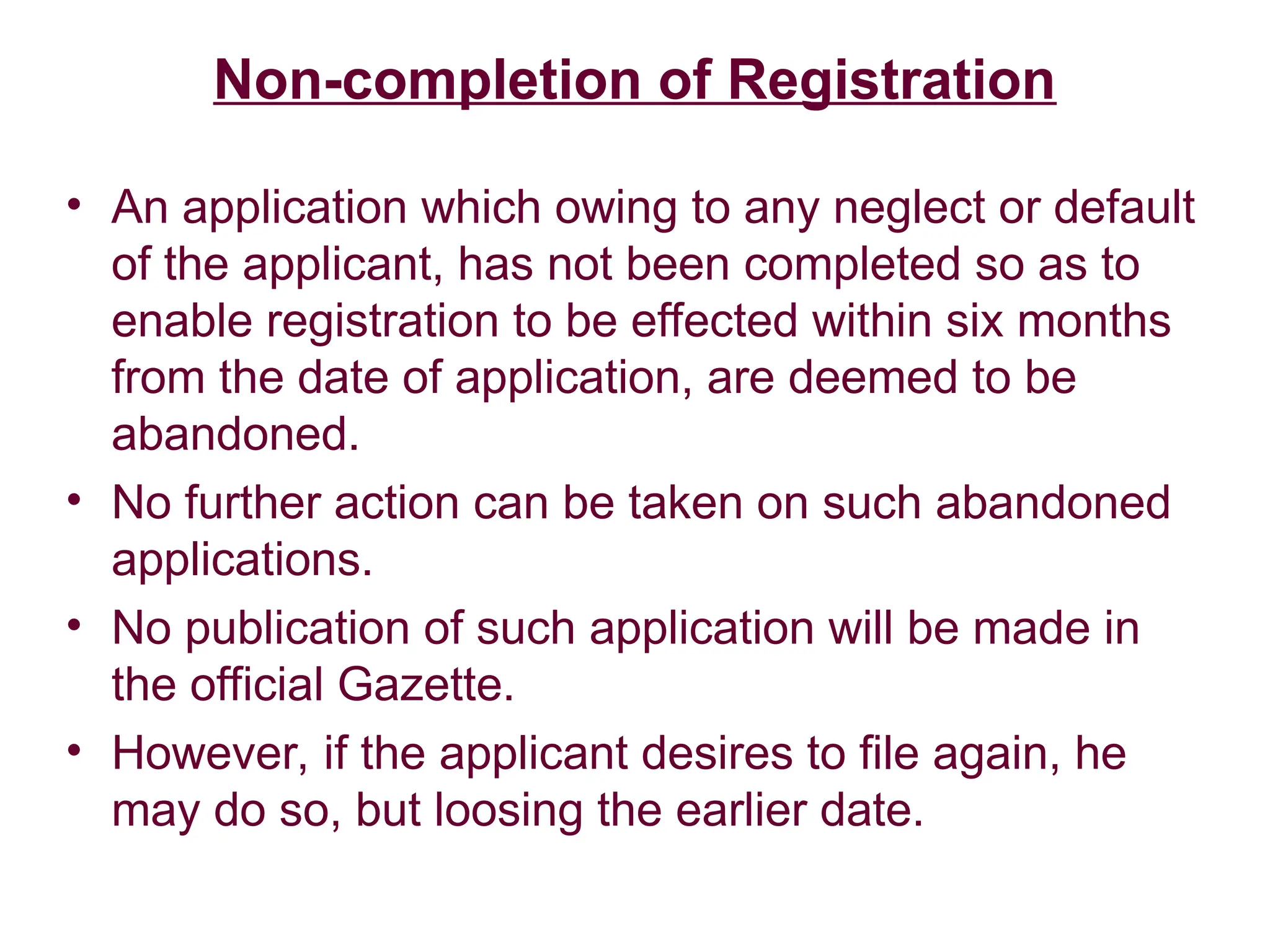 Non-completion of Registration
• An application which owing to any neglect or default
of the applicant, has not been completed so as to
enable registration to be effected within six months
from the date of application, are deemed to be
abandoned.
• No further action can be taken on such abandoned
applications.
• No publication of such application will be made in
the official Gazette.
• However, if the applicant desires to file again, he
may do so, but loosing the earlier date.
 