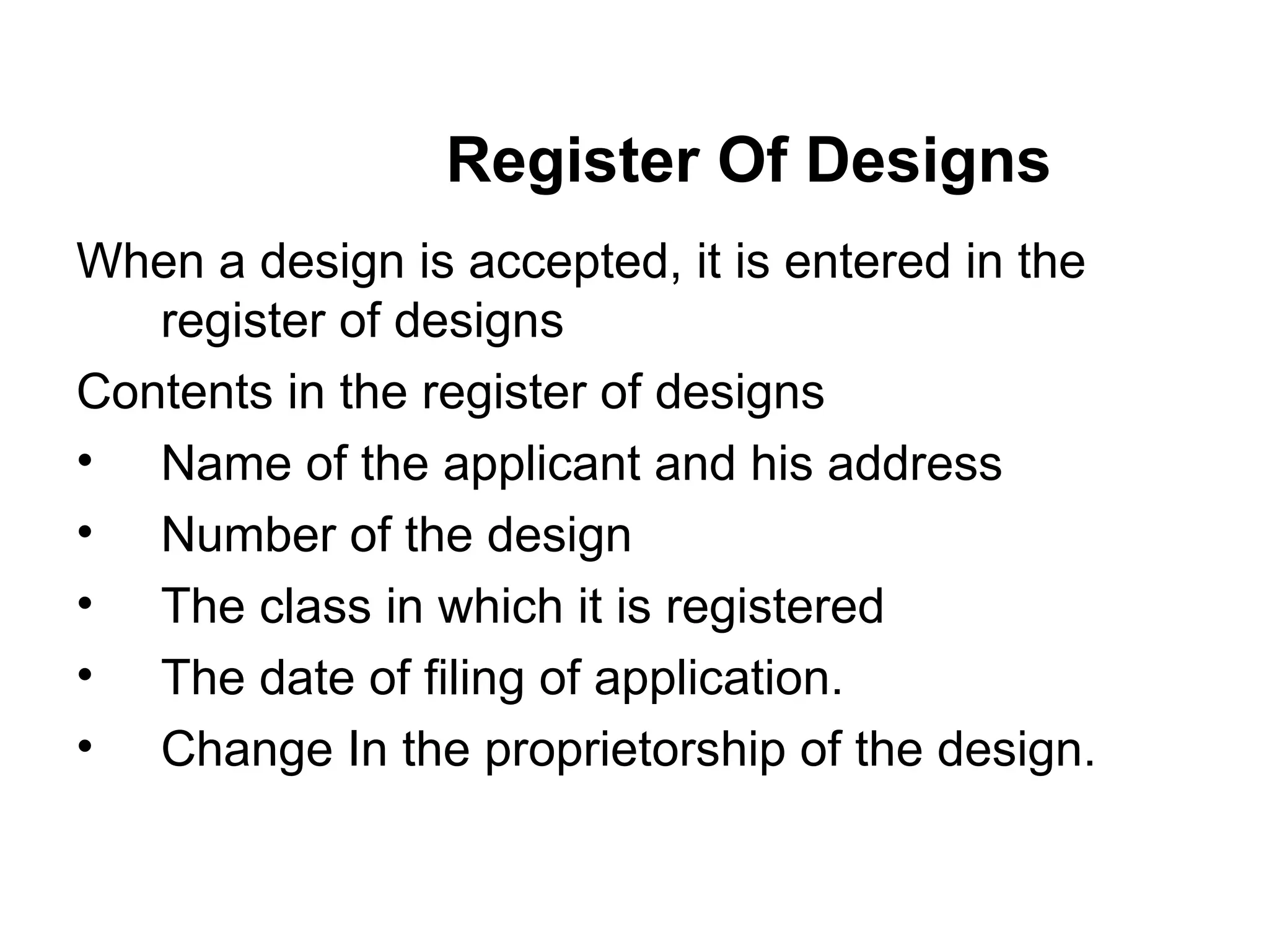 Register Of Designs
When a design is accepted, it is entered in the
register of designs
Contents in the register of designs
• Name of the applicant and his address
• Number of the design
• The class in which it is registered
• The date of filing of application.
• Change In the proprietorship of the design.
 